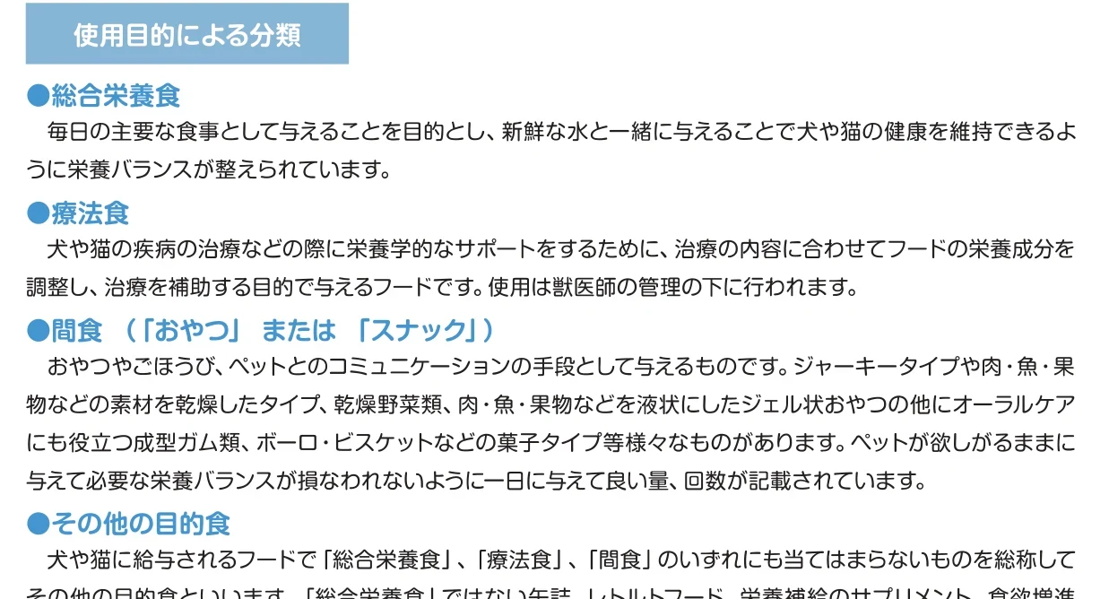 環境省のガイドラインp.8の使用目的による分類。総合栄養食は毎日の主要な食事として与えることを目的とし、新鮮な水と一緒に与えることで健康を維持できるように栄養バランスが整えられている。療法食は獣医師の管理の下で使う。ほかに間食とその他の目的食